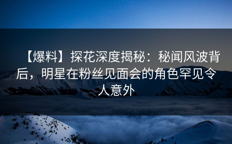 【爆料】探花深度揭秘：秘闻风波背后，明星在粉丝见面会的角色罕见令人意外