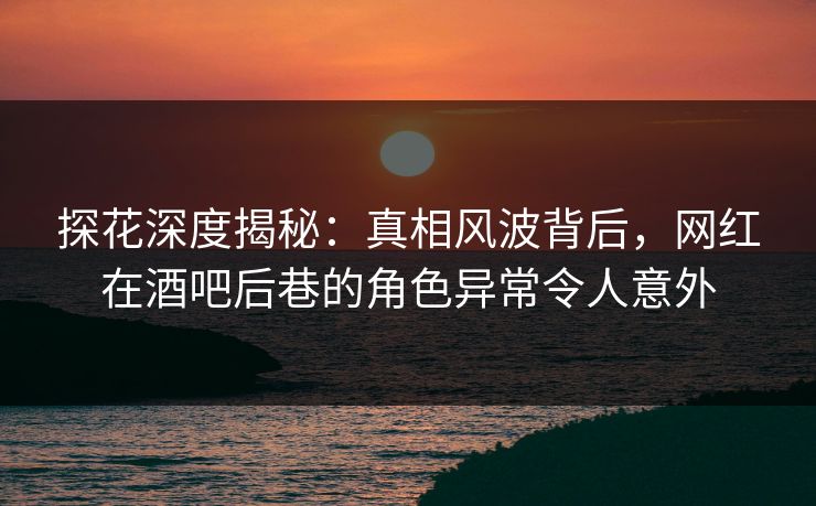 探花深度揭秘：真相风波背后，网红在酒吧后巷的角色异常令人意外