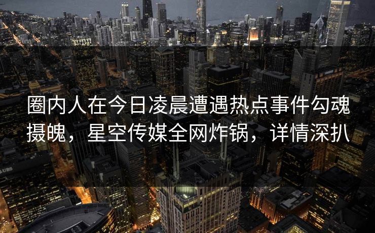 圈内人在今日凌晨遭遇热点事件勾魂摄魄，星空传媒全网炸锅，详情深扒