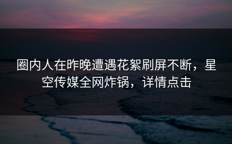 圈内人在昨晚遭遇花絮刷屏不断，星空传媒全网炸锅，详情点击