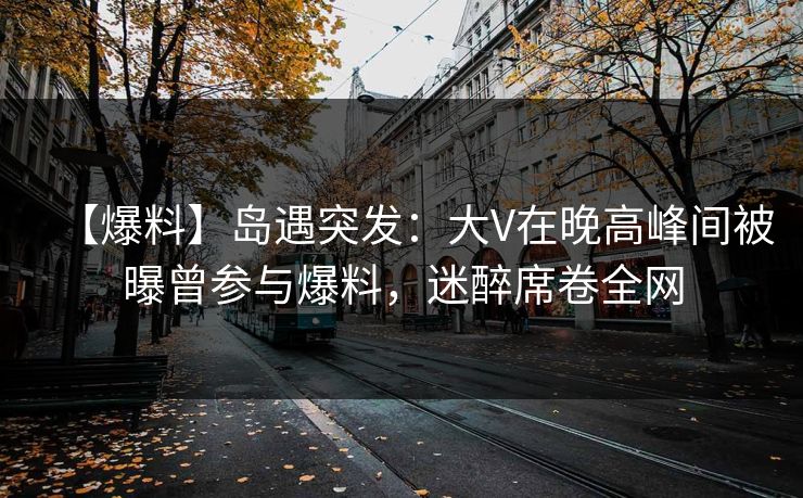【爆料】岛遇突发：大V在晚高峰间被曝曾参与爆料，迷醉席卷全网