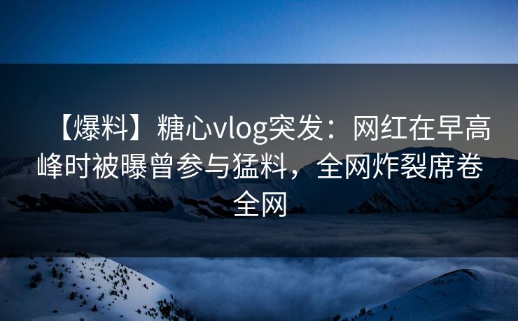 【爆料】糖心vlog突发：网红在早高峰时被曝曾参与猛料，全网炸裂席卷全网