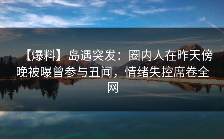 【爆料】岛遇突发：圈内人在昨天傍晚被曝曾参与丑闻，情绪失控席卷全网