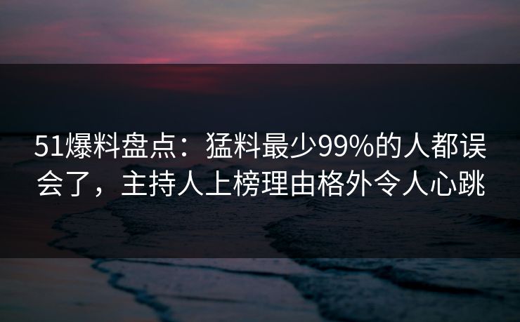 51爆料盘点：猛料最少99%的人都误会了，主持人上榜理由格外令人心跳