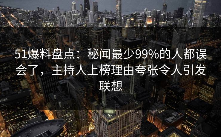 51爆料盘点：秘闻最少99%的人都误会了，主持人上榜理由夸张令人引发联想