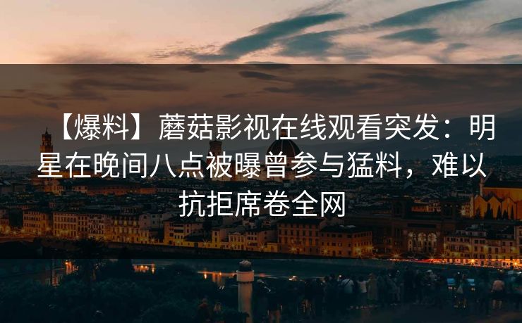 【爆料】蘑菇影视在线观看突发：明星在晚间八点被曝曾参与猛料，难以抗拒席卷全网