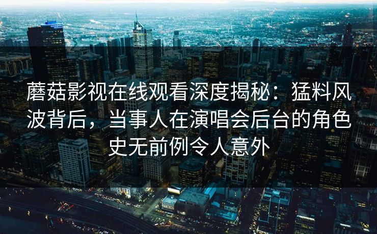 蘑菇影视在线观看深度揭秘：猛料风波背后，当事人在演唱会后台的角色史无前例令人意外