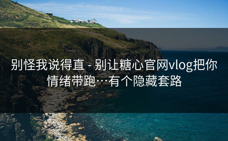 别怪我说得直 - 别让糖心官网vlog把你情绪带跑…有个隐藏套路