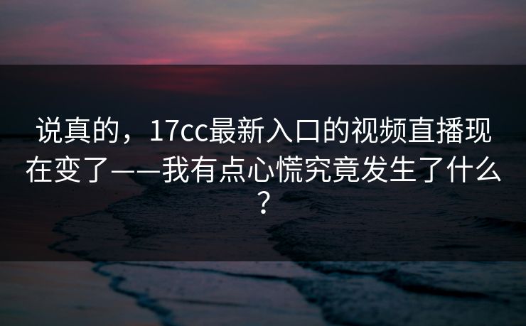 说真的，17cc最新入口的视频直播现在变了——我有点心慌究竟发生了什么？