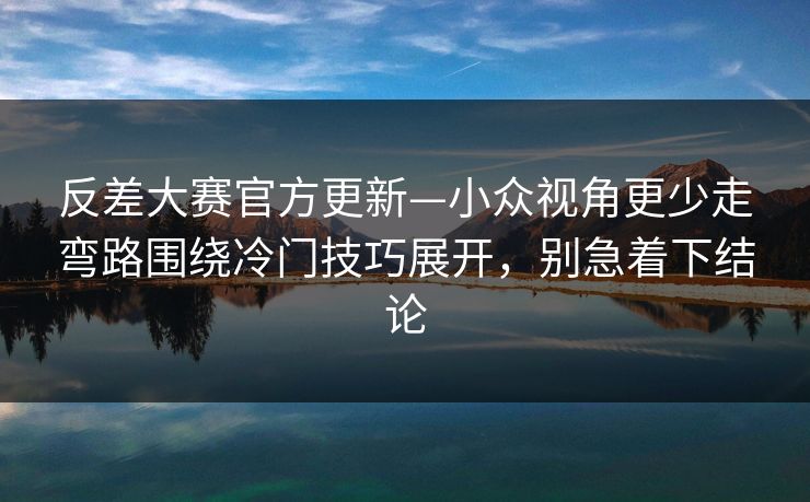 反差大赛官方更新—小众视角更少走弯路围绕冷门技巧展开，别急着下结论