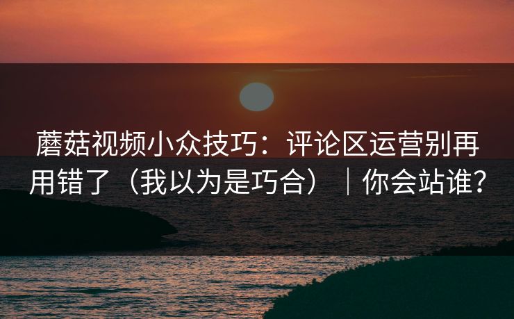蘑菇视频小众技巧：评论区运营别再用错了（我以为是巧合）｜你会站谁？