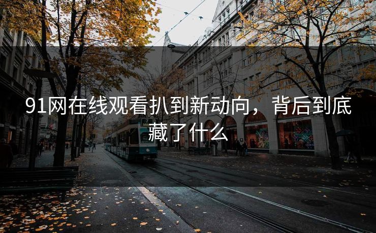 91网在线观看扒到新动向，背后到底藏了什么