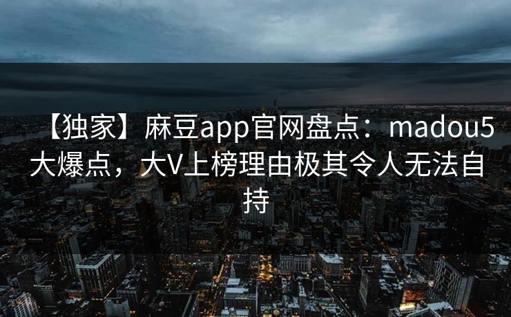 【独家】麻豆app官网盘点：madou5大爆点，大V上榜理由极其令人无法自持