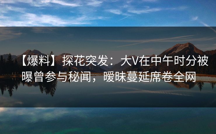 【爆料】探花突发：大V在中午时分被曝曾参与秘闻，暧昧蔓延席卷全网