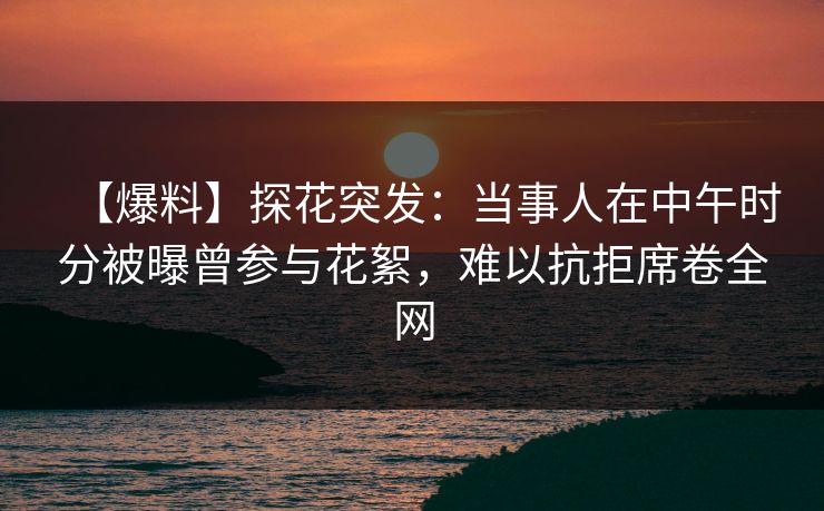 【爆料】探花突发：当事人在中午时分被曝曾参与花絮，难以抗拒席卷全网