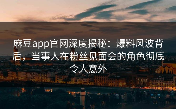 麻豆app官网深度揭秘：爆料风波背后，当事人在粉丝见面会的角色彻底令人意外