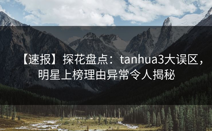 【速报】探花盘点：tanhua3大误区，明星上榜理由异常令人揭秘