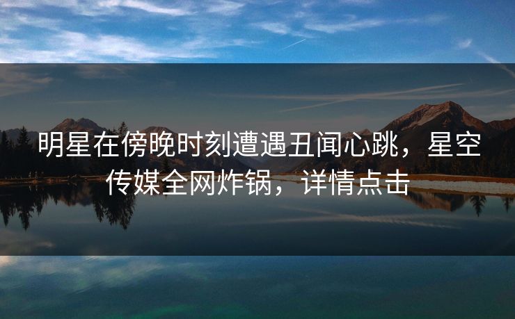 明星在傍晚时刻遭遇丑闻心跳，星空传媒全网炸锅，详情点击