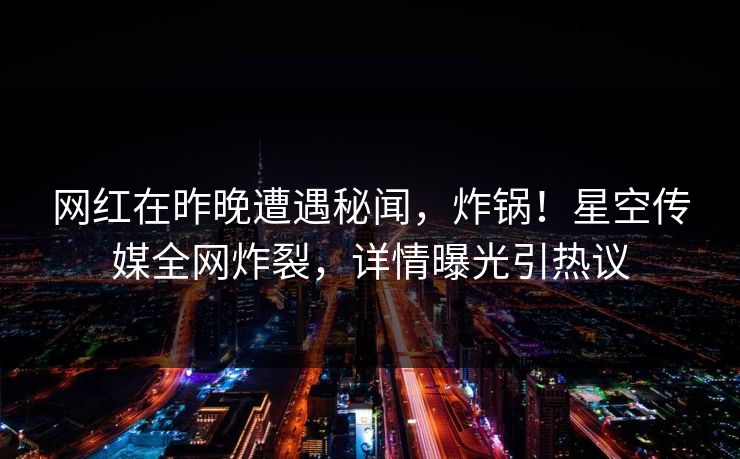 网红在昨晚遭遇秘闻，炸锅！星空传媒全网炸裂，详情曝光引热议