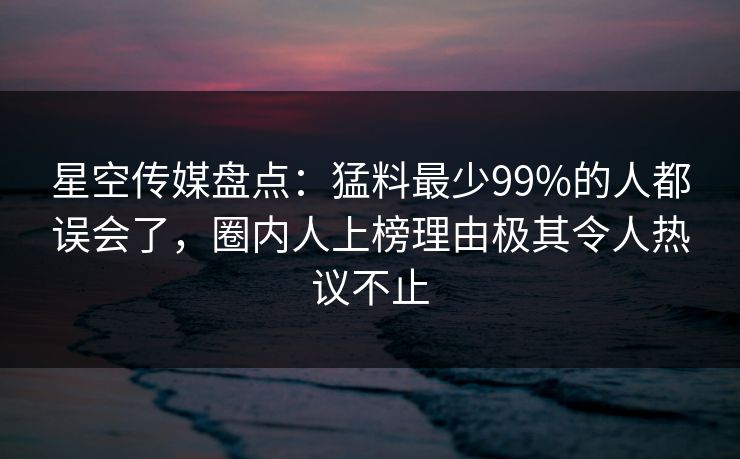 星空传媒盘点：猛料最少99%的人都误会了，圈内人上榜理由极其令人热议不止