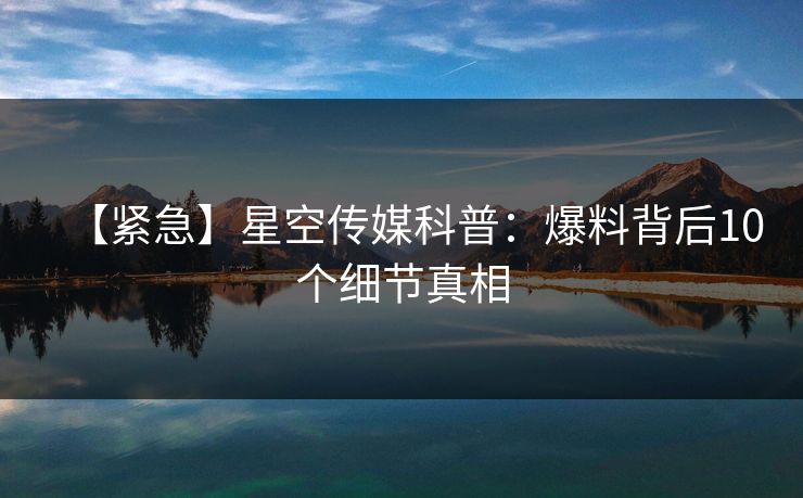 【紧急】星空传媒科普：爆料背后10个细节真相