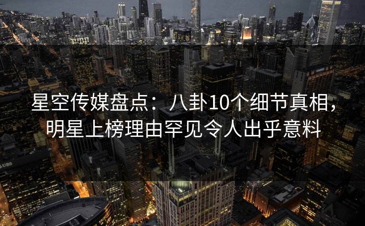 星空传媒盘点：八卦10个细节真相，明星上榜理由罕见令人出乎意料