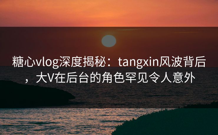 糖心vlog深度揭秘：tangxin风波背后，大V在后台的角色罕见令人意外