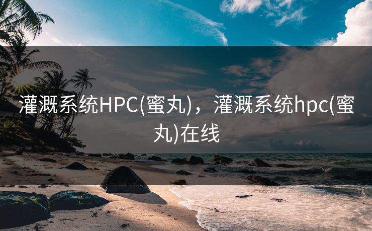 灌溉系统HPC(蜜丸)，灌溉系统hpc(蜜丸)在线