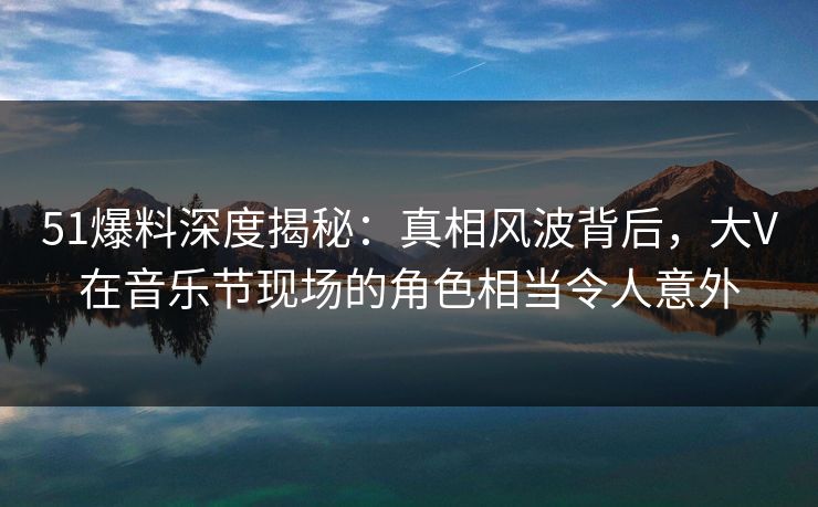 51爆料深度揭秘：真相风波背后，大V在音乐节现场的角色相当令人意外