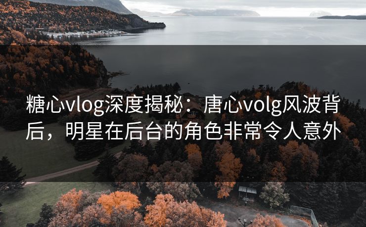 糖心vlog深度揭秘:唐心volg风波背后,明星在后台的角色非常令人意外 糖心vlog深度揭秘:唐心volg风波背后,明星在后台的角色非常令人意外