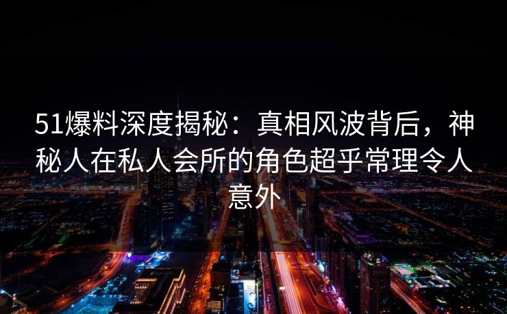 51爆料深度揭秘：真相风波背后，神秘人在私人会所的角色超乎常理令人意外