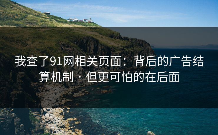 我查了91网相关页面：背后的广告结算机制 · 但更可怕的在后面