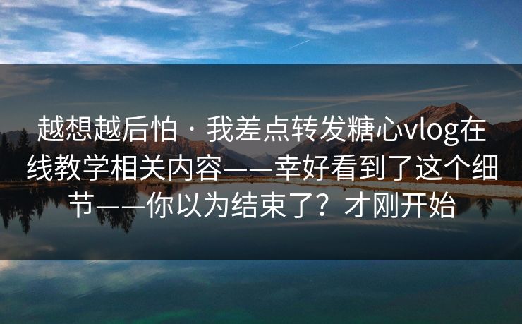 越想越后怕 · 我差点转发糖心vlog在线教学相关内容——幸好看到了这个细节——你以为结束了？才刚开始