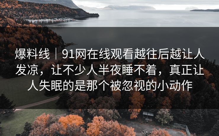 爆料线｜91网在线观看越往后越让人发凉，让不少人半夜睡不着，真正让人失眠的是那个被忽视的小动作