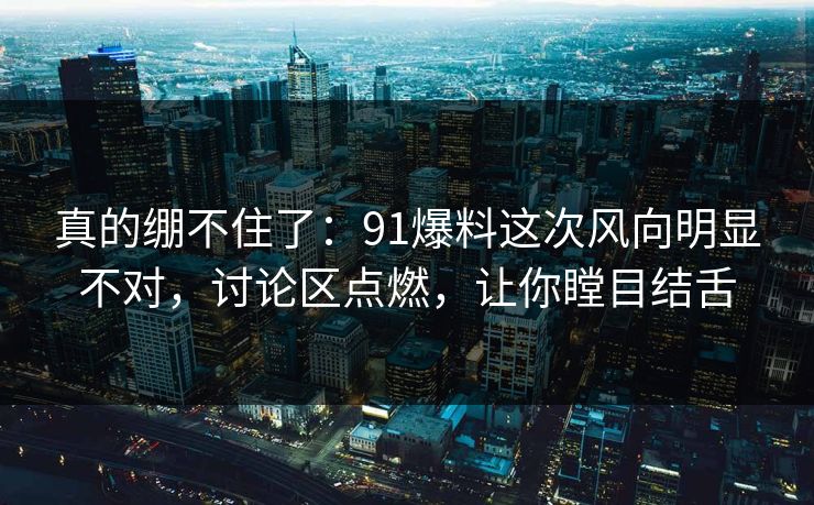 真的绷不住了：91爆料这次风向明显不对，讨论区点燃，让你瞠目结舌