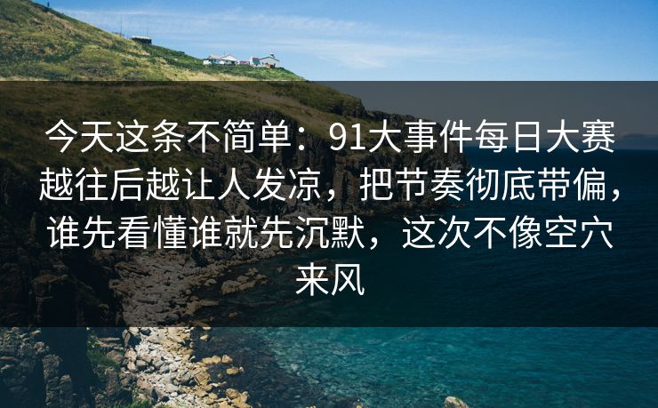 今天这条不简单：91大事件每日大赛越往后越让人发凉，把节奏彻底带偏，谁先看懂谁就先沉默，这次不像空穴来风